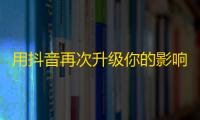 用抖音再次升级你的影响力,新技巧教你轻松刷粉丝！