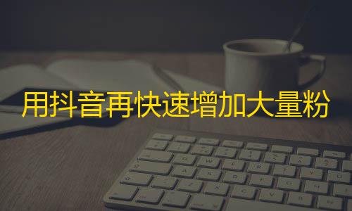 用抖音再快速增加大量粉丝的方法是什么？