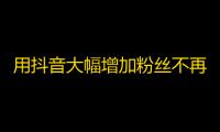 用抖音大幅增加粉丝不再难！