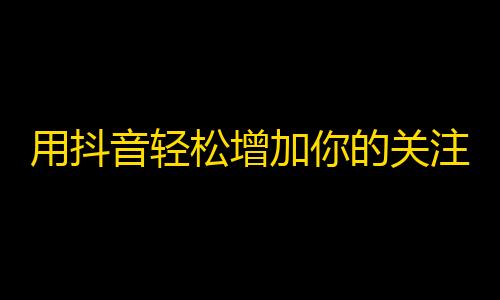 用抖音轻松增加你的关注人数！