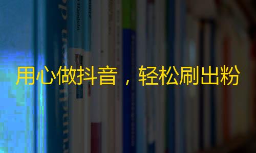 用心做抖音，轻松刷出粉丝经！