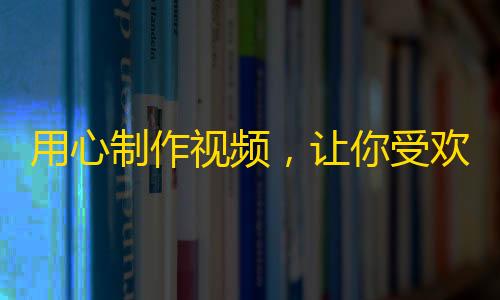 用心制作视频，让你受欢迎的秘诀！