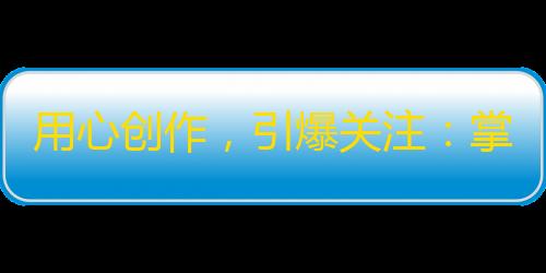 用心创作，引爆关注：掌握抖音达人关注攻略！