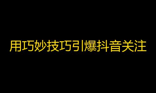 用巧妙技巧引爆抖音关注，让你走向爆红之路！