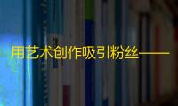 用艺术创作吸引粉丝——抖音刷量技巧分享