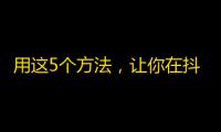 用这5个方法，让你在抖音上获得高质量关注！