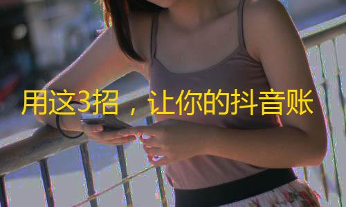 用这3招，让你的抖音账号快速增加粉丝！