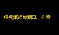 短视频领跑潮流，抖音“点赞狂潮”愈演愈烈！