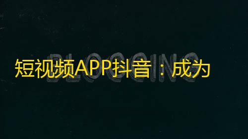 短视频APP抖音：成为年轻人最喜爱的社交平台