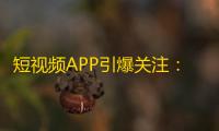 短视频APP引爆关注：抖音火爆上线，网民潮涌现象持续升级！