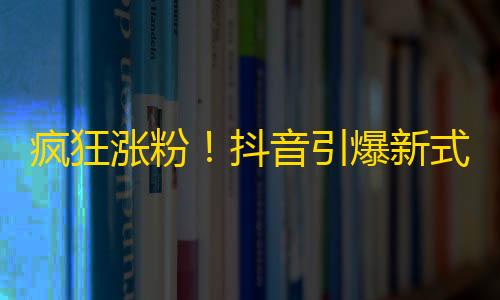 疯狂涨粉！抖音引爆新式助力 轻松完成锁粉增长。