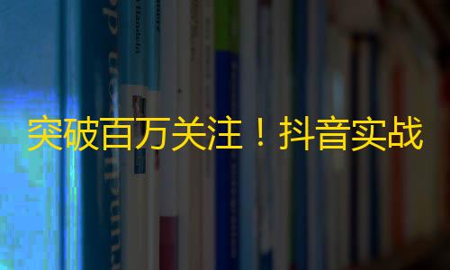 突破百万关注！抖音实战经验分享，助你成为网红！