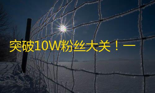 突破10W粉丝大关！一位抖音达人分享粉丝增长秘籍！