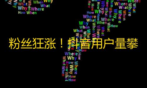 粉丝狂涨！抖音用户量攀升，制造更多热门内容引爆流行文化