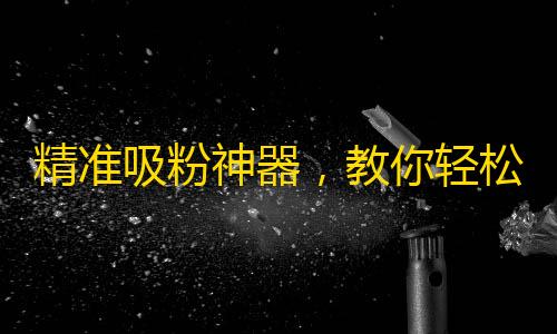 精准吸粉神器，教你轻松获取抖音大量忠实粉丝