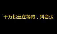 千万粉丝在等待，抖音达人教你如何扩大关注群体！