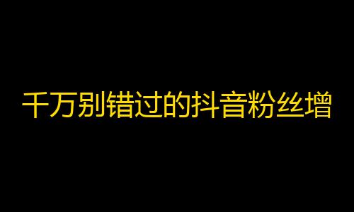 千万别错过的抖音粉丝增长技巧！