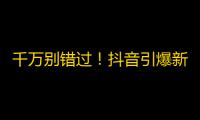 千万别错过！抖音引爆新潮流，TA们已纷纷加入，你还在等什么？关注快来！