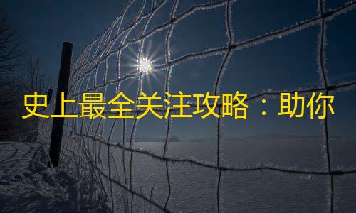 史上最全关注攻略：助你轻松突破千万粉丝！