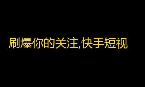 刷爆你的关注,快手短视频获粉攻略