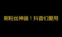 刷粉丝神器！抖音们爱用的流量增长技巧，教你轻松获取大批忠实粉丝！