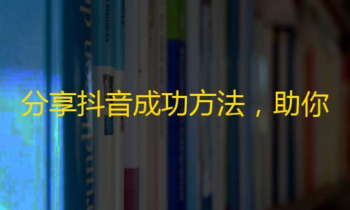 分享抖音成功方法，助你快速获得海量粉丝