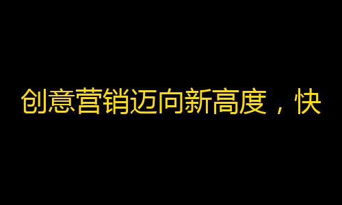 创意营销迈向新高度，快手粉丝实现翻倍秒速引爆，赢得更多口碑粉丝。