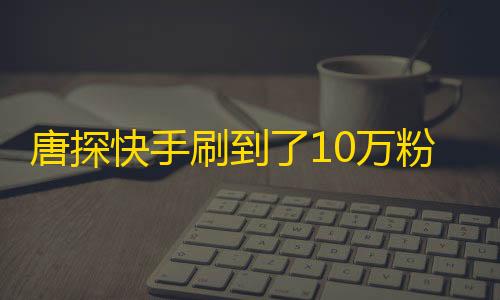 唐探快手刷到了10万粉丝，新鲜事喷涌而出！