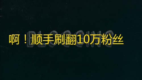 啊！顺手刷翻10万粉丝的抖音神器！