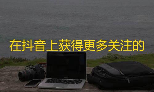 在抖音上获得更多关注的10种方法！