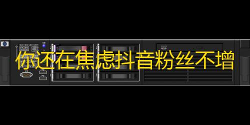 你还在焦虑抖音粉丝不增？这里有一些方法可以帮助你！