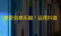 享受创意乐趣！运用抖音推广不再难！粉丝量翻倍！