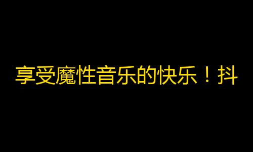 享受魔性音乐的快乐！抖音成功秘诀让你的账号暴增，走进粉丝的世界。