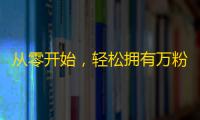 从零开始，轻松拥有万粉丝，抖音快速刷粉技巧大揭秘！