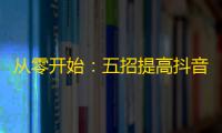 从零开始：五招提高抖音账号曝光，稳步获得更多关注！