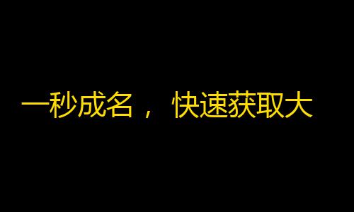 一秒成名， 快速获取大量关注，抖音获粉速成指南