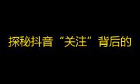 探秘抖音“关注”背后的心理：用户如何选择关注对象？