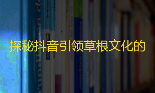 探秘抖音引领草根文化的传播方式