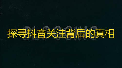 探寻抖音关注背后的真相，你真的知道关注背后的秘密吗？25字