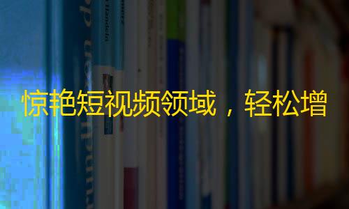 惊艳短视频领域，轻松增加粉丝数量的高效方法！