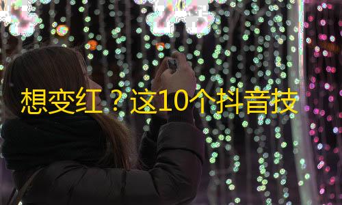 想变红？这10个抖音技巧帮你走向众人瞩目！