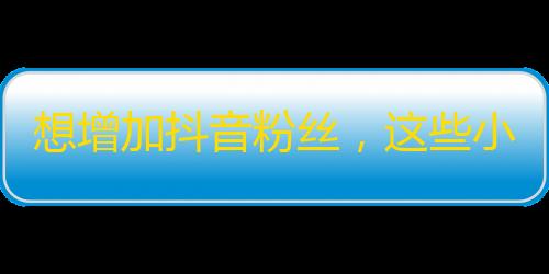 想增加抖音粉丝，这些小技巧可以帮你快速提升关注数！