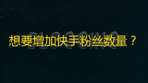 想要增加快手粉丝数量？这些方法或许能帮到你！