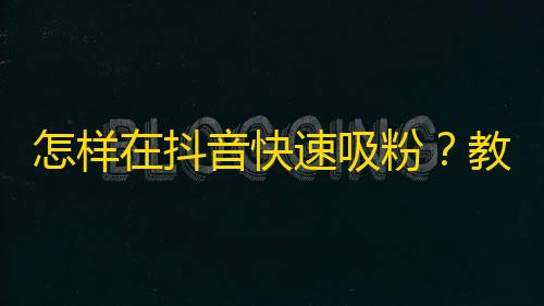 怎样在抖音快速吸粉？教你捕捉用户关注点和营销好技巧，让粉丝自然涌来！