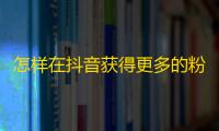 怎样在抖音获得更多的粉丝？来了解一下这些方法！