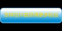 怎样在抖音获得更多粉丝？教你25个技巧！