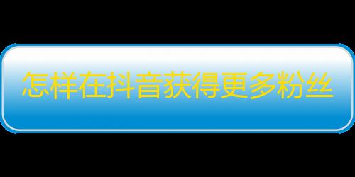 怎样在抖音获得更多粉丝？教你如何快速获取关注，让你的账户更受欢迎！