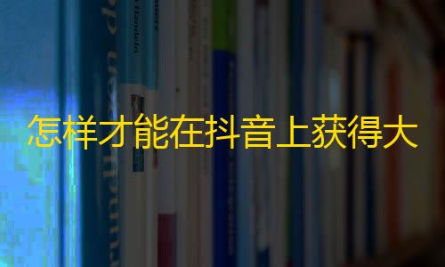 怎样才能在抖音上获得大量粉丝？让你的账户火起来的方法大全