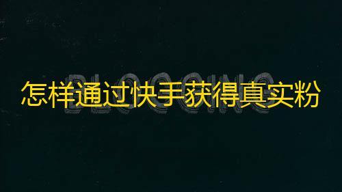 怎样通过快手获得真实粉丝？快手成功吸粉攻略，让你快 速涨粉，吸引更多真实、活跃的快手粉丝。