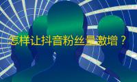 怎样让抖音粉丝量激增？25步教你轻松走上成功之路！